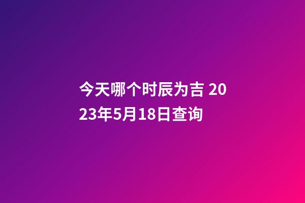 今天哪个时辰为吉 2023年5月18日查询